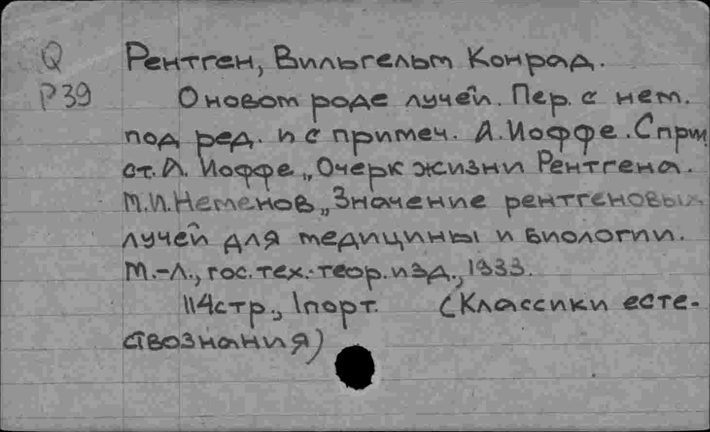 ﻿Q Рентген, Вилыгльт V^owp><x^,.
P 39	0Hoßsom p>O(û,e лучвкл. Пе^э, a него,
no^ t>e^- иепри^еч. A .Uocp^je .Cnpvn û-t vloc^e. „Оме^к otcwàwva Рентген^. î4.V\.HetAe.v\oê>,,^>номен\лв рентгеновой.| Л^чеи ДЛЯ TAfi^XV\U,V\Hfca\ И E>V\OAOTV\\A. ГЛ -А., гос. тех.*теор, \л	l%àà.
\\4стр.j \порт. £Кл0\ссики есте-dîfeo3HO\HV\^y